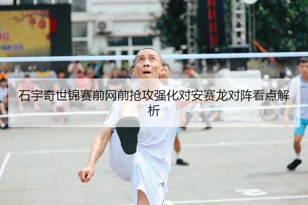 石宇奇世锦赛前网前抢攻强化对安赛龙对阵看点解析